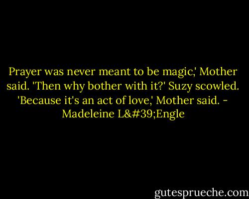 Prayer was never meant to be magic,' Mother said.<br />'Then why bother with it?' Suzy scowled.<br />'Because it's an act of love,' Mother said. - Madeleine L'Engle