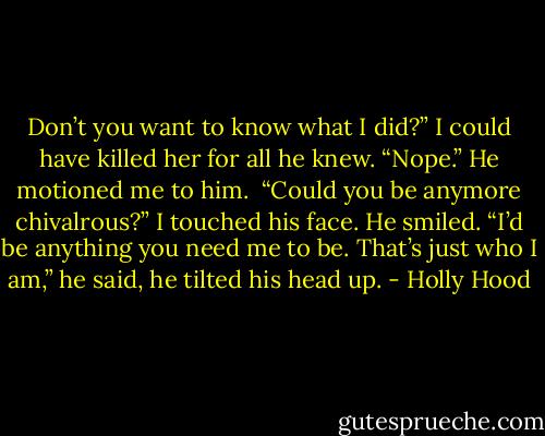 Don’t you want to know what I did?” I could have killed her for all he knew.<br />“Nope.” He motioned me to him. <br />“Could you be anymore chivalrous?” I touched his face. He smiled.<br />“I’d be anything you need me to be. That’s just who I am,” he said, he tilted his head up. - Holly Hood