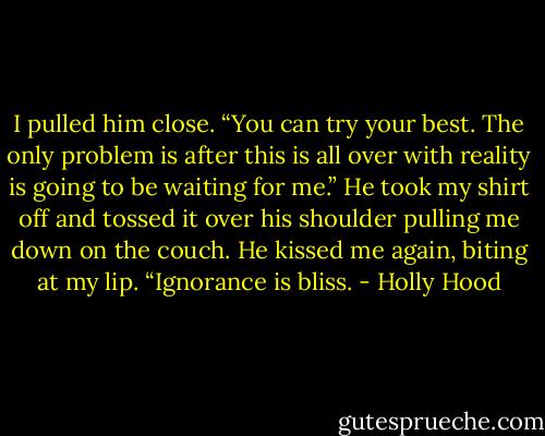 I pulled him close. “You can try your best. The only problem is after this is all over with reality is going to be waiting for me.”<br />He took my shirt off and tossed it over his shoulder pulling me down on the couch. He kissed me again, biting at my lip. “Ignorance is bliss. - Holly Hood