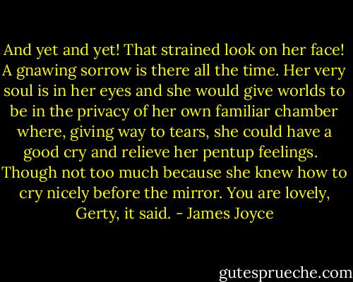 And yet and yet! That strained look on her face! A gnawing sorrow is there all the time. Her very soul is in her eyes and she would give worlds to be in the privacy of her own familiar chamber where, giving way to tears, she could have a good cry and relieve her pentup feelings. <br /> Though not too much because she knew how to cry nicely before the mirror. You are lovely, Gerty, it said. - James Joyce