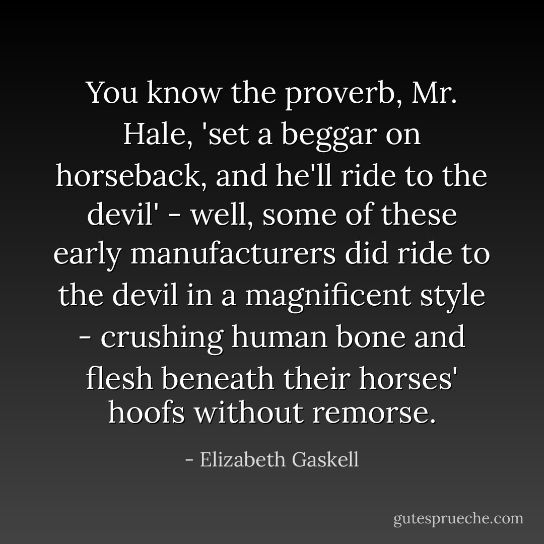 You know the proverb, Mr. Hale, 'set a beggar on horseback, and he'll ride to the devil' - well, some of these early manufacturers did ride to the devil in a magnificent style - crushing human bone and flesh beneath their horses' hoofs without remorse. - Elizabeth Gaskell