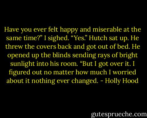 Have you ever felt happy and miserable at the same time?” I sighed.<br />“Yes.” Hutch sat up. He threw the covers back and got out of bed. He opened up the blinds sending rays of bright sunlight into his room. “But I got over it. I figured out no matter how much I worried about it nothing ever changed. - Holly Hood