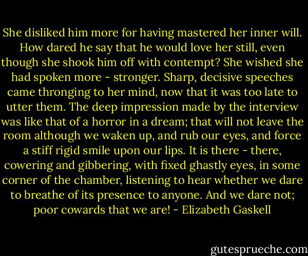 She disliked him more for having mastered her inner will. How dared he say that he would love her still, even though she shook him off with contempt? She wished she had spoken more - stronger. Sharp, decisive speeches came thronging to her mind, now that it was too late to utter them. The deep impression made by the interview was like that of a horror in a dream; that will not leave the room although we waken up, and rub our eyes, and force a stiff rigid smile upon our lips. It is there - there, cowering and gibbering, with fixed ghastly eyes, in some corner of the chamber, listening to hear whether we dare to breathe of its presence to anyone. And we dare not; poor cowards that we are! - Elizabeth Gaskell