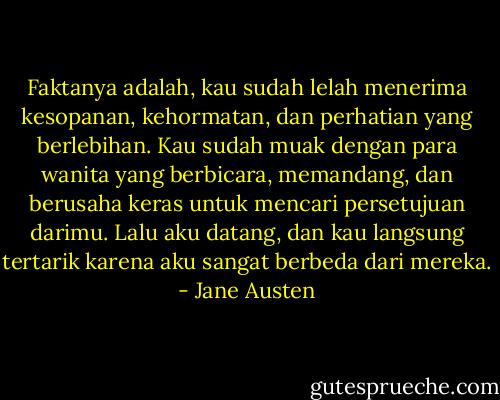 Faktanya adalah, kau sudah lelah menerima kesopanan, kehormatan, dan perhatian yang berlebihan. Kau sudah muak dengan para wanita yang berbicara, memandang, dan berusaha keras untuk mencari persetujuan darimu. Lalu aku datang, dan kau langsung tertarik karena aku sangat berbeda dari mereka. - Jane Austen