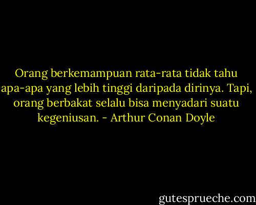 Orang berkemampuan rata-rata tidak tahu apa-apa yang lebih tinggi daripada dirinya. Tapi, orang berbakat selalu bisa menyadari suatu kegeniusan. - Arthur Conan Doyle
