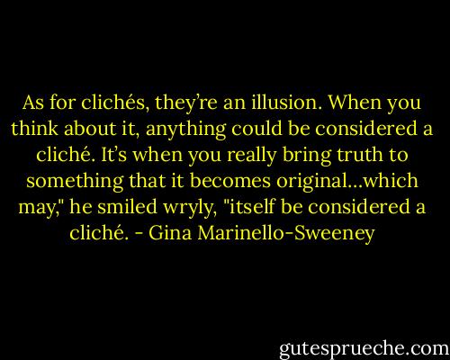 As for clichés, they’re an illusion. When you think about it, anything could be considered a cliché. It’s when you really bring truth to something that it becomes original…which may," he smiled wryly, "itself be considered a cliché. - Gina Marinello-Sweeney