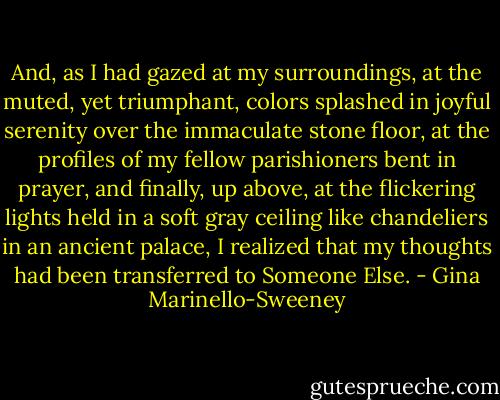 And, as I had gazed at my surroundings, at the muted, yet triumphant, colors splashed in joyful serenity over the immaculate stone floor, at the profiles of my fellow parishioners bent in prayer, and finally, up above, at the flickering lights held in a soft gray ceiling like chandeliers in an ancient palace, I realized that my thoughts had been transferred to Someone Else. - Gina Marinello-Sweeney