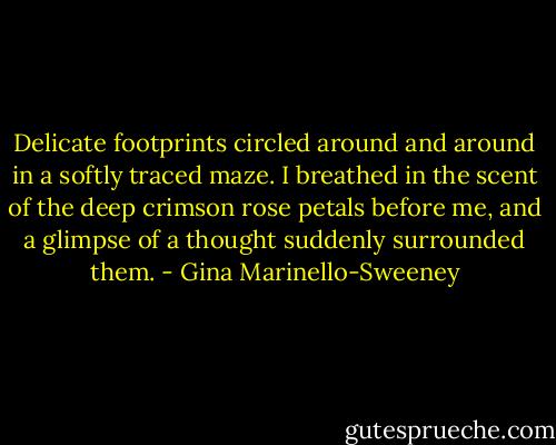 Delicate footprints circled around and around in a softly traced maze. I breathed in the scent of the deep crimson rose petals before me, and a glimpse of a thought suddenly surrounded them. - Gina Marinello-Sweeney