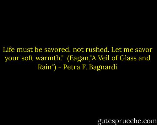 Life must be savored, not rushed. Let me savor your soft warmth."<br /><br />(Eagan,"A Veil of Glass and Rain") - Petra F. Bagnardi
