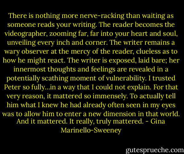 There is nothing more nerve-racking than waiting as someone reads your writing. The reader becomes the videographer, zooming far, far into your heart and soul, unveiling every inch and corner. The writer remains a wary observer at the mercy of the reader, clueless as to how he might react. The writer is exposed, laid bare; her innermost thoughts and feelings are revealed in a potentially scathing moment of vulnerability. I trusted Peter so fully…in a way that I could not explain. For that very reason, it mattered so immensely. To actually tell him what I knew he had already often seen in my eyes was to allow him to enter a new dimension in that world. And it mattered. It really, truly mattered. - Gina Marinello-Sweeney