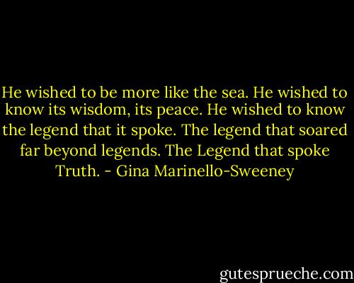 He wished to be more like the sea. He wished to know its wisdom, its peace. He wished to know the legend that it spoke. The legend that soared far beyond legends. The Legend that spoke Truth. - Gina Marinello-Sweeney