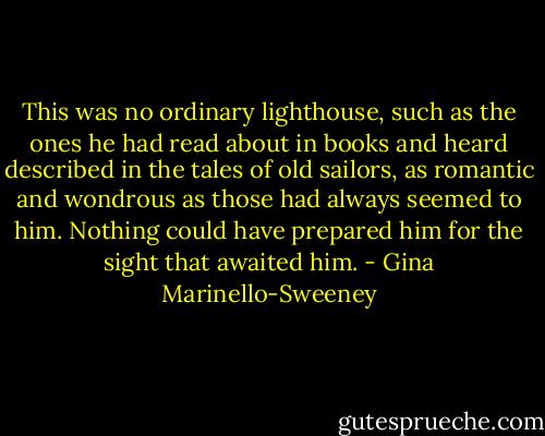 This was no ordinary lighthouse, such as the ones he had read about in books and heard described in the tales of old sailors, as romantic and wondrous as those had always seemed to him. Nothing could have prepared him for the sight that awaited him. - Gina Marinello-Sweeney
