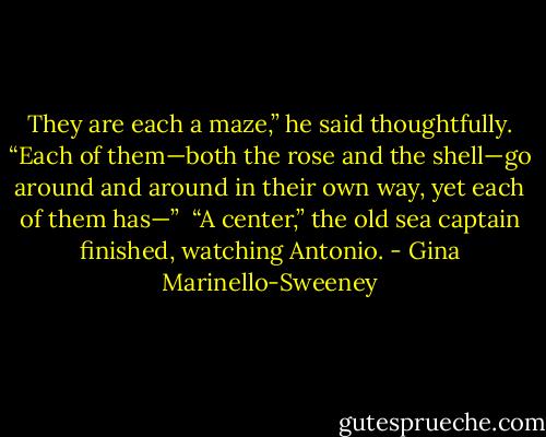 They are each a maze,” he said thoughtfully. “Each of them—both the rose and the shell—go around and around in their own way, yet each of them has—”<br /><br />“A center,” the old sea captain finished, watching Antonio. - Gina Marinello-Sweeney