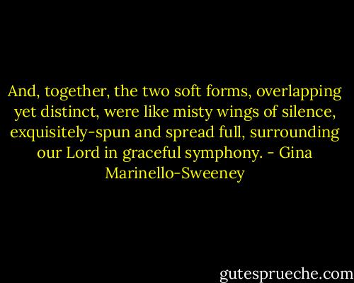 And, together, the two soft forms, overlapping yet distinct, were like misty wings of silence, exquisitely-spun and spread full, surrounding our Lord in graceful symphony. - Gina Marinello-Sweeney