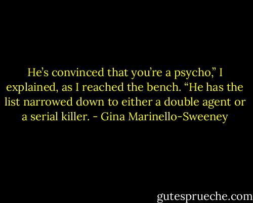 He’s convinced that you’re a psycho,” I explained, as I reached the bench. “He has the list narrowed down to either a double agent or a serial killer. - Gina Marinello-Sweeney
