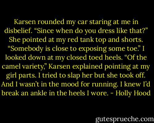 Karsen rounded my car staring at me in disbelief. “Since when do you dress like that?” She pointed at my red tank top and shorts. “Somebody is close to exposing some toe.”<br />I looked down at my closed toed heels.<br />“Of the camel variety,” Karsen explained pointing at my girl parts. I tried to slap her but she took off. And I wasn’t in the mood for running. I knew I’d break an ankle in the heels I wore. - Holly Hood