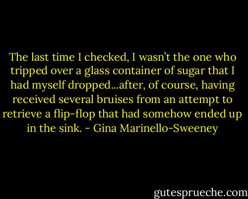The last time I checked, I wasn’t the one who tripped over a glass container of sugar that I had myself dropped...after, of course, having received several bruises from an attempt to retrieve a flip-flop that had somehow ended up in the sink. - Gina Marinello-Sweeney