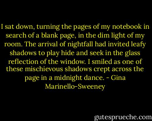 I sat down, turning the pages of my notebook in search of a blank page, in the dim light of my room. The arrival of nightfall had invited leafy shadows to play hide and seek in the glass reflection of the window. I smiled as one of these mischievous shadows crept across the page in a midnight dance. - Gina Marinello-Sweeney