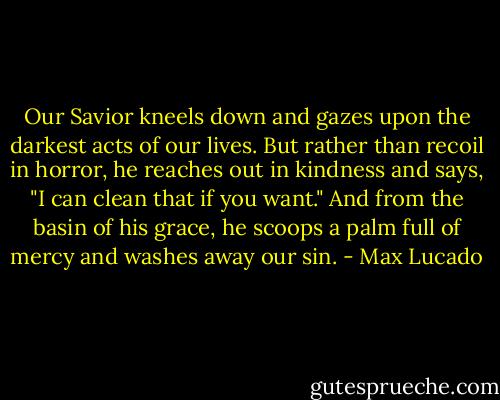 Our Savior kneels down and gazes upon the darkest acts of our lives. But rather than recoil in horror, he reaches out in kindness and says, "I can clean that if you want." And from the basin of his grace, he scoops a palm full of mercy and washes away our sin. - Max Lucado