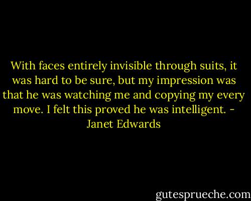 With faces entirely invisible through suits, it was hard to be sure, but my impression was that he was watching me and copying my every move. I felt this proved he was intelligent. - Janet Edwards