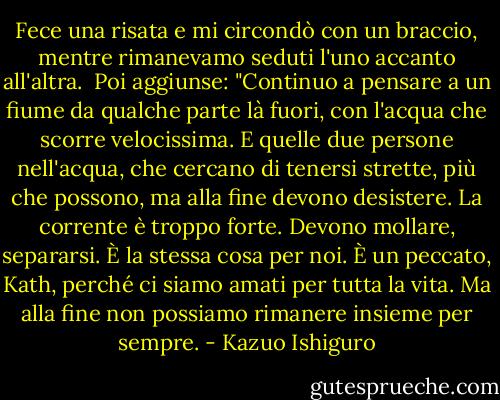 Fece una risata e mi circondò con un braccio, mentre rimanevamo seduti l'uno accanto all'altra. <br />Poi aggiunse: "Continuo a pensare a un fiume da qualche parte là fuori, con l'acqua che scorre velocissima. E quelle due persone nell'acqua, che cercano di tenersi strette, più che possono, ma alla fine devono desistere. La corrente è troppo forte. Devono mollare, separarsi. È la stessa cosa per noi. È un peccato, Kath, perché ci siamo amati per tutta la vita. Ma alla fine non possiamo rimanere insieme per sempre. - Kazuo Ishiguro