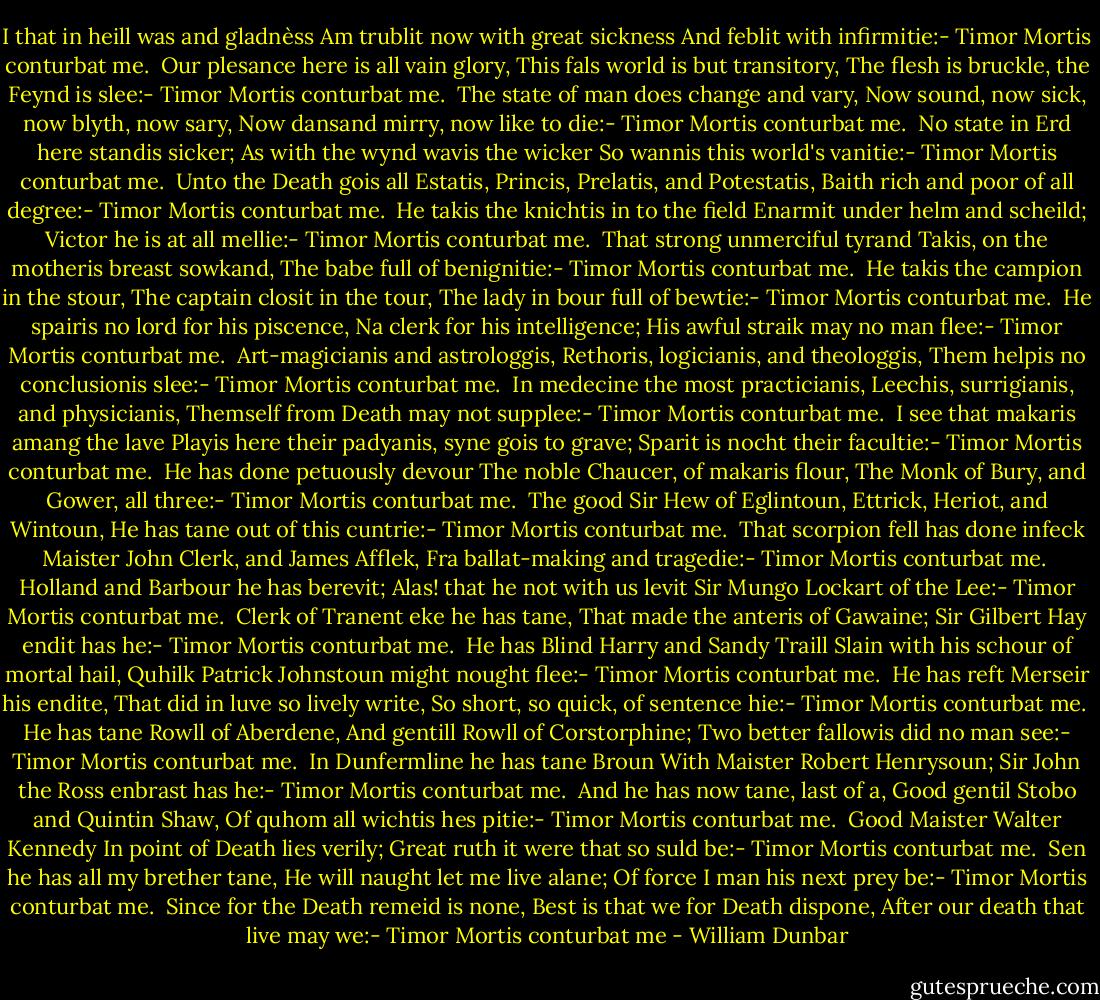 I that in heill was and gladnèss<br />Am trublit now with great sickness<br />And feblit with infirmitie:-<br />Timor Mortis conturbat me.<br /><br />Our plesance here is all vain glory,<br />This fals world is but transitory,<br />The flesh is bruckle, the Feynd is slee:-<br />Timor Mortis conturbat me.<br /><br />The state of man does change and vary,<br />Now sound, now sick, now blyth, now sary,<br />Now dansand mirry, now like to die:-<br />Timor Mortis conturbat me.<br /><br />No state in Erd here standis sicker;<br />As with the wynd wavis the wicker<br />So wannis this world's vanitie:-<br />Timor Mortis conturbat me.<br /><br />Unto the Death gois all Estatis,<br />Princis, Prelatis, and Potestatis,<br />Baith rich and poor of all degree:-<br />Timor Mortis conturbat me.<br /><br />He takis the knichtis in to the field<br />Enarmit under helm and scheild;<br />Victor he is at all mellie:-<br />Timor Mortis conturbat me.<br /><br />That strong unmerciful tyrand<br />Takis, on the motheris breast sowkand,<br />The babe full of benignitie:-<br />Timor Mortis conturbat me.<br /><br />He takis the campion in the stour,<br />The captain closit in the tour,<br />The lady in bour full of bewtie:-<br />Timor Mortis conturbat me.<br /><br />He spairis no lord for his piscence,<br />Na clerk for his intelligence;<br />His awful straik may no man flee:-<br />Timor Mortis conturbat me.<br /><br />Art-magicianis and astrologgis,<br />Rethoris, logicianis, and theologgis,<br />Them helpis no conclusionis slee:-<br />Timor Mortis conturbat me.<br /><br />In medecine the most practicianis,<br />Leechis, surrigianis, and physicianis,<br />Themself from Death may not supplee:-<br />Timor Mortis conturbat me.<br /><br />I see that makaris amang the lave<br />Playis here their padyanis, syne gois to grave;<br />Sparit is nocht their facultie:-<br />Timor Mortis conturbat me.<br /><br />He has done petuously devour<br />The noble Chaucer, of makaris flour,<br />The Monk of Bury, and Gower, all three:-<br />Timor Mortis conturbat me.<br /><br />The good Sir Hew of Eglintoun,<br />Ettrick, Heriot, and Wintoun,<br />He has tane out of this cuntrie:-<br />Timor Mortis conturbat me.<br /><br />That scorpion fell has done infeck<br />Maister John Clerk, and James Afflek,<br />Fra ballat-making and tragedie:-<br />Timor Mortis conturbat me.<br /><br />Holland and Barbour he has berevit;<br />Alas! that he not with us levit<br />Sir Mungo Lockart of the Lee:-<br />Timor Mortis conturbat me.<br /><br />Clerk of Tranent eke he has tane,<br />That made the anteris of Gawaine;<br />Sir Gilbert Hay endit has he:-<br />Timor Mortis conturbat me.<br /><br />He has Blind Harry and Sandy Traill<br />Slain with his schour of mortal hail,<br />Quhilk Patrick Johnstoun might nought flee:-<br />Timor Mortis conturbat me.<br /><br />He has reft Merseir his endite,<br />That did in luve so lively write,<br />So short, so quick, of sentence hie:-<br />Timor Mortis conturbat me.<br /><br />He has tane Rowll of Aberdene,<br />And gentill Rowll of Corstorphine;<br />Two better fallowis did no man see:-<br />Timor Mortis conturbat me.<br /><br />In Dunfermline he has tane Broun<br />With Maister Robert Henrysoun;<br />Sir John the Ross enbrast has he:-<br />Timor Mortis conturbat me.<br /><br />And he has now tane, last of a,<br />Good gentil Stobo and Quintin Shaw,<br />Of quhom all wichtis hes pitie:-<br />Timor Mortis conturbat me.<br /><br />Good Maister Walter Kennedy<br />In point of Death lies verily;<br />Great ruth it were that so suld be:-<br />Timor Mortis conturbat me.<br /><br />Sen he has all my brether tane,<br />He will naught let me live alane;<br />Of force I man his next prey be:-<br />Timor Mortis conturbat me.<br /><br />Since for the Death remeid is none,<br />Best is that we for Death dispone,<br />After our death that live may we:-<br />Timor Mortis conturbat me - William Dunbar