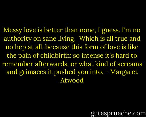 Messy love is better than none,<br />I guess. I'm no authority<br />on sane living.<br /><br />Which is all true<br />and no hep at all, because<br />this form of love is like the pain<br />of childbirth: so intense<br />it's hard to remember afterwards,<br />or what kind of screams and grimaces<br />it pushed you into. - Margaret Atwood