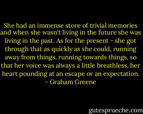 She had an immense store of trivial memories and when she wasn't living in the future she was living in the past. As for the present - she got through that as quickly as she could, running away from things, running towards things, so that her voice was always a little breathless, her heart pounding at an escape or an expectation. - Graham Greene