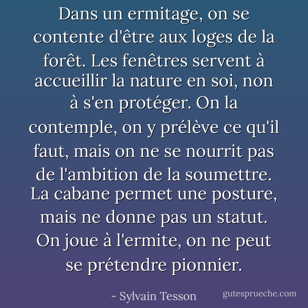 Dans un ermitage, on se contente d'être aux loges de la forêt. Les fenêtres servent à accueillir la nature en soi, non à s'en protéger. On la contemple, on y prélève ce qu'il faut, mais on ne se nourrit pas de l'ambition de la soumettre. La cabane permet une posture, mais ne donne pas un statut. On joue à l'ermite, on ne peut se prétendre pionnier. - Sylvain Tesson