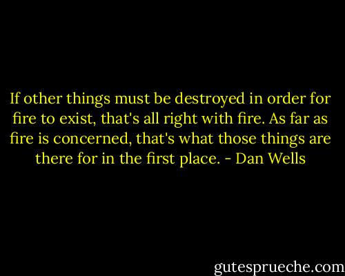 If other things must be destroyed in order for fire to exist, that's all right with fire. As far as fire is concerned, that's what those things are there for in the first place. - Dan Wells