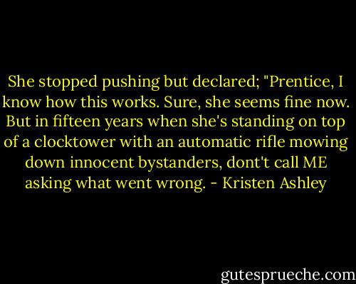 She stopped pushing but declared; "Prentice, I know how this works. Sure, she seems fine now. But in fifteen years when she's standing on top of a clocktower with an automatic rifle mowing down innocent bystanders, dont't call ME asking what went wrong. - Kristen Ashley