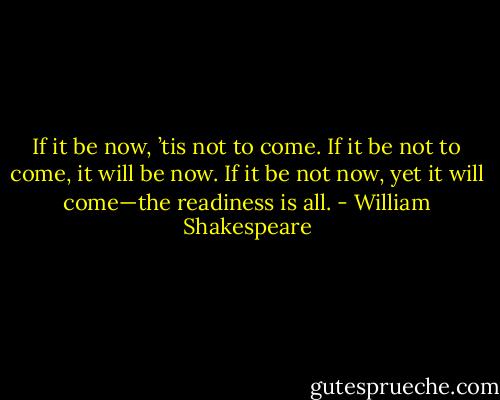 If it be now, ’tis not to come. If it be not to come, it will be now. If it be not now, yet it will come—the readiness is all. - William Shakespeare