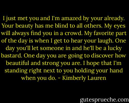 I just met you and I'm amazed by your already.<br />Your beauty has me blind to all others.<br />My eyes will always find you in a crowd.<br />My favorite part of the day is when I get to hear your laugh.<br />One day you'll let someone in and he'll be a lucky bastard.<br />One day you are going to discover how beautiful and strong you are.<br />I hope that I'm standing right next to you holding your hand when you do. - Kimberly Lauren