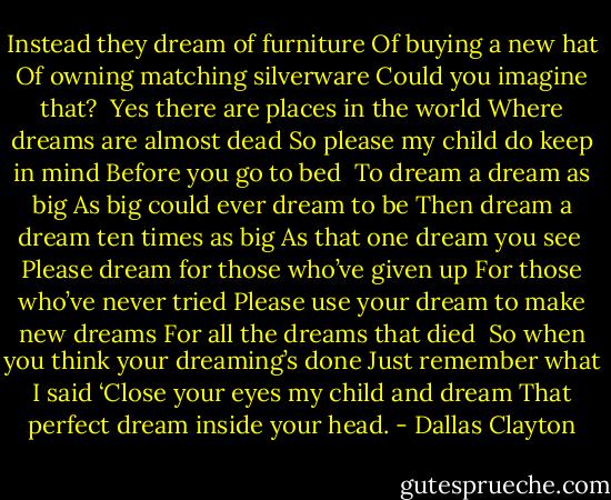 Instead they dream of furniture<br />Of buying a new hat<br />Of owning matching silverware<br />Could you imagine that?<br /><br />Yes there are places in the world<br />Where dreams are almost dead<br />So please my child do keep in mind<br />Before you go to bed<br /><br />To dream a dream as big<br />As big could ever dream to be<br />Then dream a dream ten times as big<br />As that one dream you see<br /><br />Please dream for those who’ve given up<br />For those who’ve never tried<br />Please use your dream to make new dreams<br />For all the dreams that died<br /><br />So when you think your dreaming’s done<br />Just remember what I said<br />‘Close your eyes my child and dream<br />That perfect dream inside your head. - Dallas Clayton