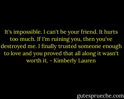 It's impossible. I can't be your friend. It hurts too much. If I'm ruining you, then you've destroyed me. I finally trusted someone enough to love and you proved that all along it wasn't worth it. - Kimberly Lauren