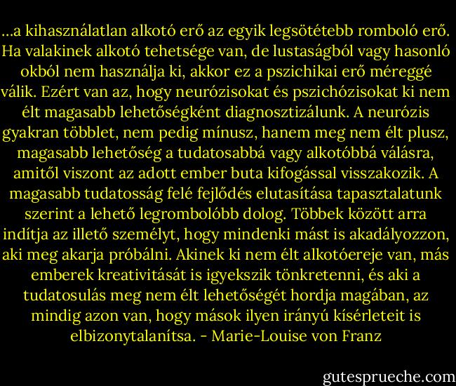 …a kihasználatlan alkotó erő az egyik legsötétebb romboló erő. Ha valakinek alkotó tehetsége van, de lustaságból vagy hasonló okból nem használja ki, akkor ez a pszichikai erő méreggé válik. Ezért van az, hogy neurózisokat és pszichózisokat ki nem élt magasabb lehetőségként diagnosztizálunk. A neurózis gyakran többlet, nem pedig mínusz, hanem meg nem élt plusz, magasabb lehetőség a tudatosabbá vagy alkotóbbá válásra, amitől viszont az adott ember buta kifogással visszakozik. A magasabb tudatosság felé fejlődés elutasítása tapasztalatunk szerint a lehető legrombolóbb dolog. Többek között arra indítja az illető személyt, hogy mindenki mást is akadályozzon, aki meg akarja próbálni. Akinek ki nem élt alkotóereje van, más emberek kreativitását is igyekszik tönkretenni, és aki a tudatosulás meg nem élt lehetőségét hordja magában, az mindig azon van, hogy mások ilyen irányú kísérleteit is elbizonytalanítsa. - Marie-Louise von Franz