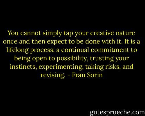 You cannot simply tap your creative nature once and then expect to be done with it. It is a lifelong process: a continual commitment to being open to possibility, trusting your instincts, experimenting, taking risks, and revising. - Fran Sorin