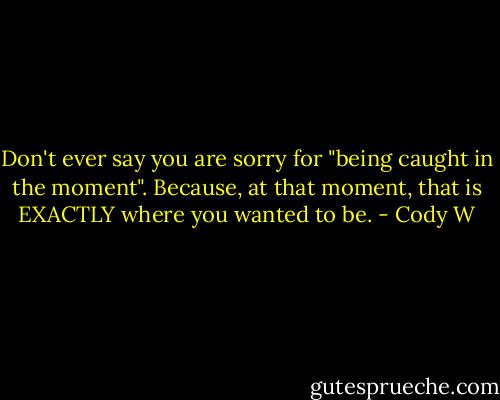 Don't ever say you are sorry for "being caught in the moment". Because, at that moment, that is EXACTLY where you wanted to be. - Cody W
