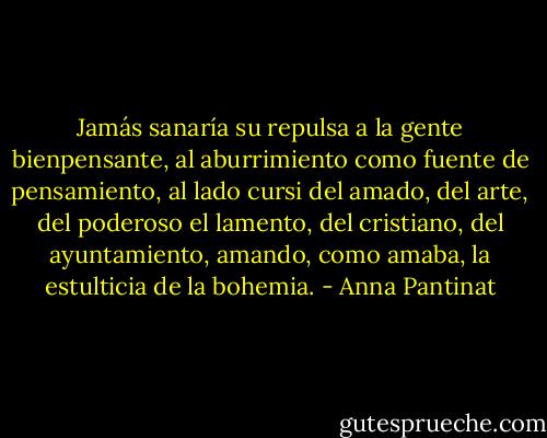 Jamás sanaría su repulsa a la gente bienpensante,<br />al aburrimiento como fuente de pensamiento, al lado<br />cursi del amado, del arte, del poderoso el lamento,<br />del cristiano, del ayuntamiento,<br />amando, como amaba, la estulticia de la bohemia. - Anna Pantinat