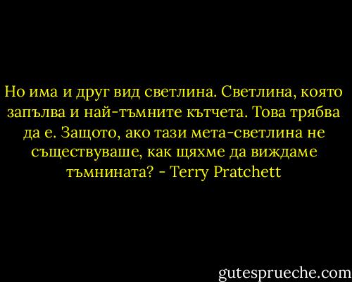 Но има и друг вид светлина. Светлина, която запълва и най-тъмните кътчета. Това трябва да е. Защото, ако тази мета-светлина не съществуваше, как щяхме да виждаме тъмнината? - Terry Pratchett