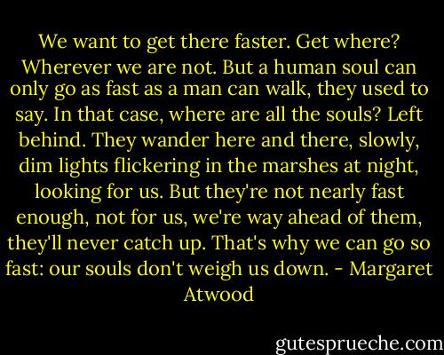 We want to get there faster. Get where? Wherever we are not. But a human soul can only go as fast as a man can walk, they used to say. In that case, where are all the souls? Left behind. They wander here and there, slowly, dim lights flickering in the marshes at night, looking for us. But they're not nearly fast enough, not for us, we're way ahead of them, they'll never catch up. That's why we can go so fast: our souls don't weigh us down. - Margaret Atwood