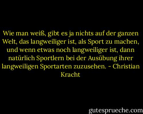 Wie man weiß, gibt es ja nichts auf der ganzen Welt, das langweiliger ist, als Sport zu machen, und wenn etwas noch langweiliger ist, dann natürlich Sportlern bei der Ausübung ihrer langweiligen Sportarten zuzusehen. - Christian Kracht