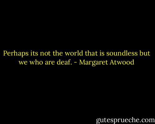 Perhaps its not the world that is soundless but we who are deaf. - Margaret Atwood