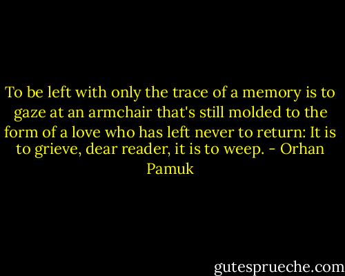 To be left with only the trace of a memory is to gaze at an armchair that's still molded to the form of a love who has left never to return: It is to grieve, dear reader, it is to weep. - Orhan Pamuk