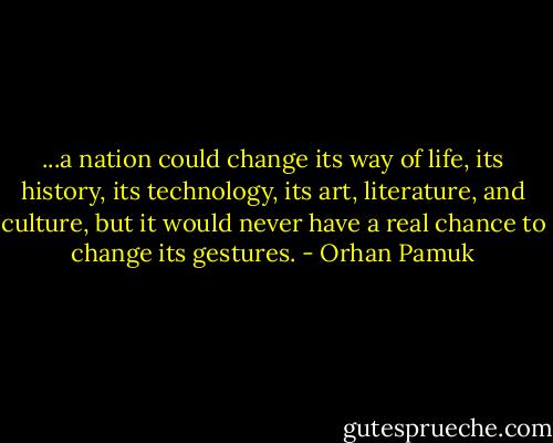 ...a nation could change its way of life, its history, its technology, its art, literature, and culture, but it would never have a real chance to change its gestures. - Orhan Pamuk