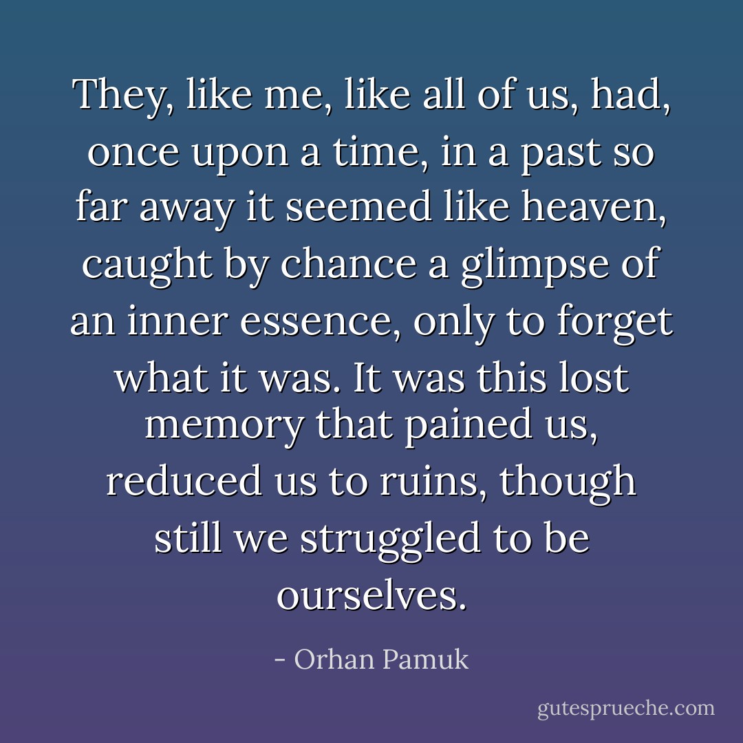 They, like me, like all of us, had, once upon a time, in a past so far away it seemed like heaven, caught by chance a glimpse of an inner essence, only to forget what it was. It was this lost memory that pained us, reduced us to ruins, though still we struggled to be ourselves. - Orhan Pamuk