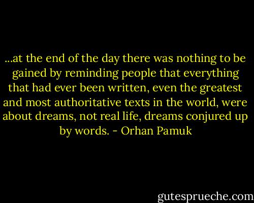 ...at the end of the day there was nothing to be gained by reminding people that everything that had ever been written, even the greatest and most authoritative texts in the world, were about dreams, not real life, dreams conjured up by words. - Orhan Pamuk