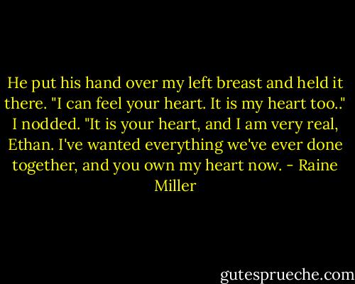 He put his hand over my left breast and held it there. "I can feel your heart. It is my heart too.." I nodded. "It is your heart, and I am very real, Ethan. I've wanted everything we've ever done together, and you own my heart now. - Raine Miller