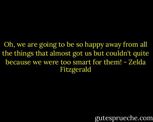 Oh, we are going to be so happy away from all the things that almost got us but couldn't quite because we were too smart for them! - Zelda Fitzgerald