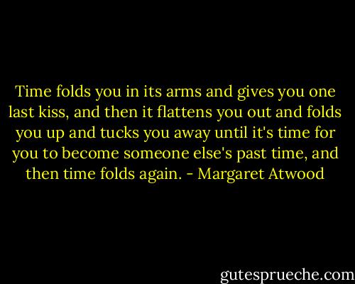 Time folds you in its arms and gives you one last kiss, and then it flattens you out and folds you up and tucks you away until it's time for you to become someone else's past time, and then time folds again. - Margaret Atwood
